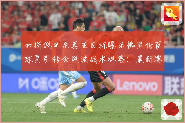 加斯佩里尼真正目标曝光佛罗伦萨球员引转会风波战术观察：最新赛事动态与深度分析