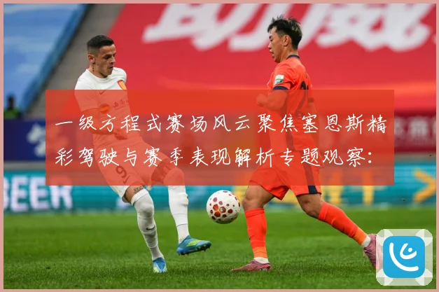 一级方程式赛场风云聚焦塞恩斯精彩驾驶与赛季表现解析专题观察：最新赛事动态与深度分析
