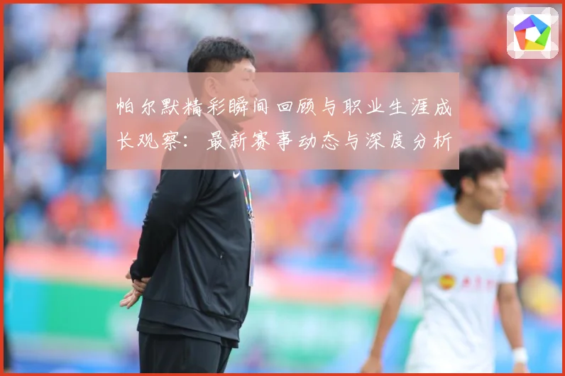 帕尔默精彩瞬间回顾与职业生涯成长观察：最新赛事动态与深度分析