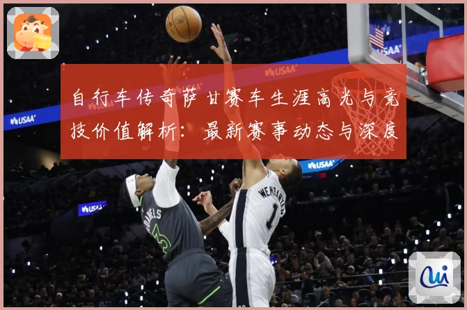 自行车传奇萨甘赛车生涯高光与竞技价值解析：最新赛事动态与深度分析