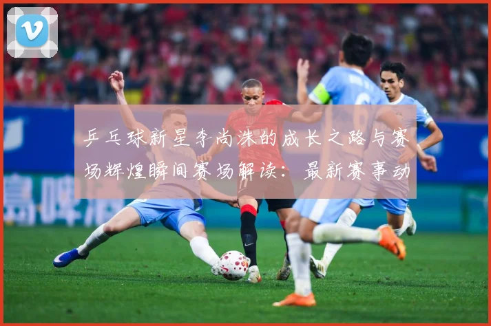 乒乓球新星李尚洙的成长之路与赛场辉煌瞬间赛场解读：最新赛事动态与深度分析