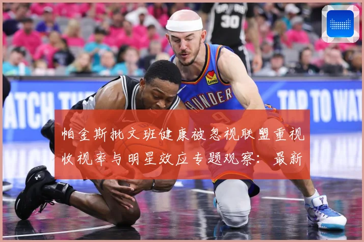 帕金斯批文班健康被忽视联盟重视收视率与明星效应专题观察：最新赛事动态与深度分析