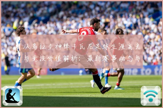 从乌拉圭神锋卡瓦尼足球生涯高光与竞技价值解析：最新赛事动态与深度分析