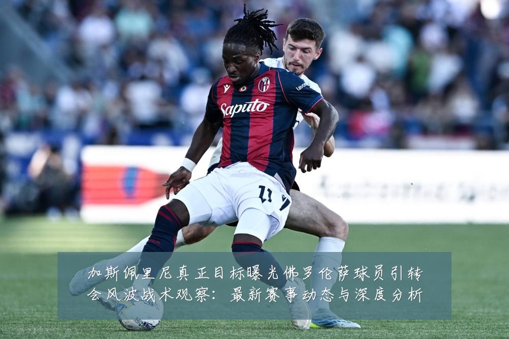 加斯佩里尼真正目标曝光佛罗伦萨球员引转会风波战术观察:最新赛事动态与深度分析