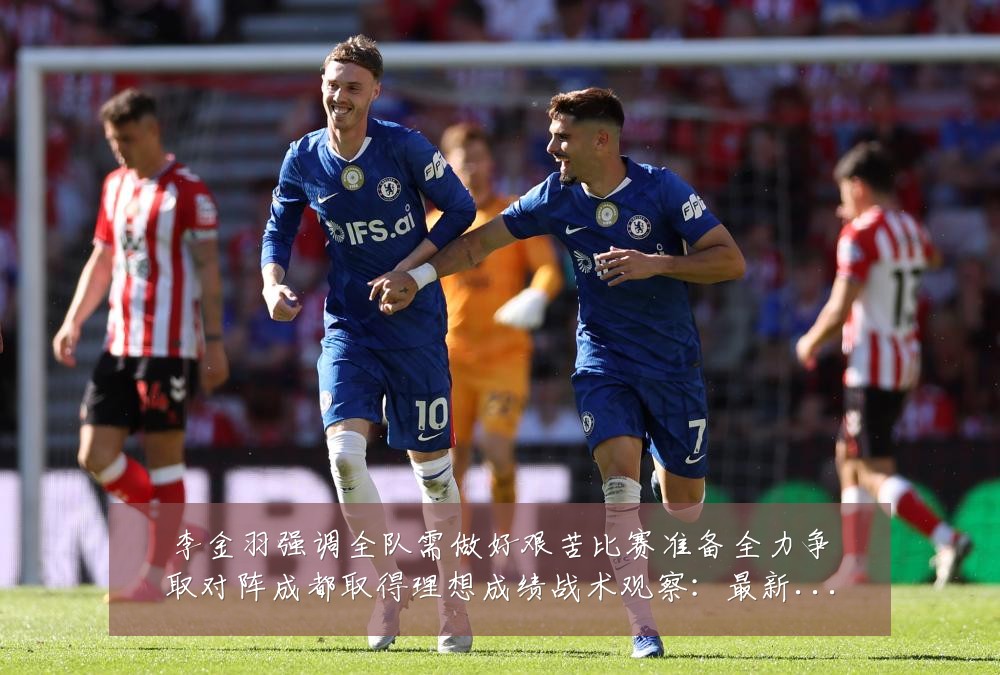 李金羽强调全队需做好艰苦比赛准备全力争取对阵成都取得理想成绩战术观察:最新赛事动态与深度分析