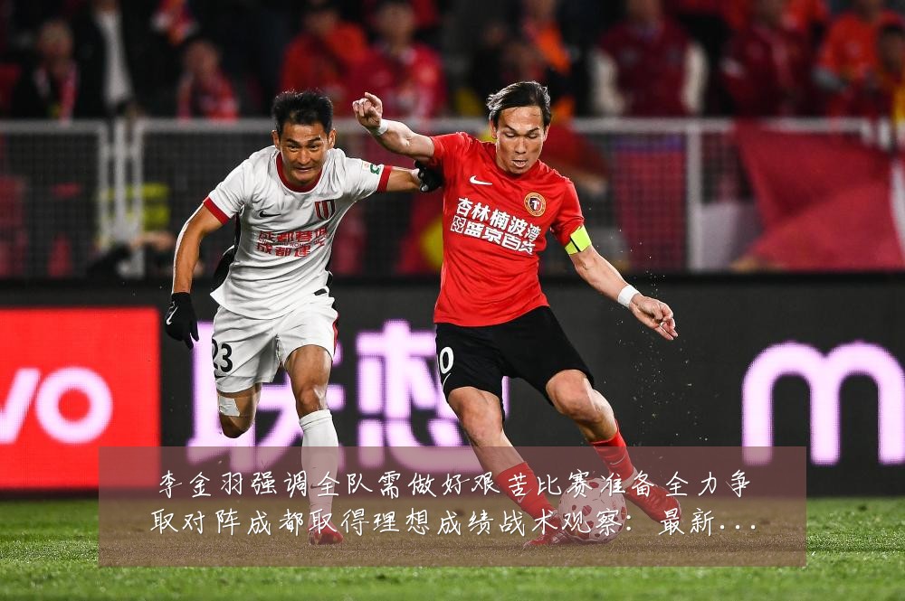 李金羽强调全队需做好艰苦比赛准备全力争取对阵成都取得理想成绩战术观察:最新赛事动态与深度分析