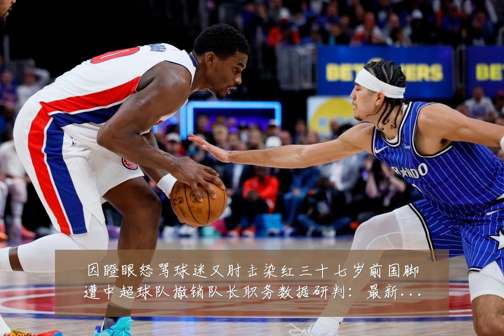 因瞪眼怒骂球迷又肘击染红三十七岁前国脚遭中超球队撤销队长职务数据研判:最新赛事动态与深度分析