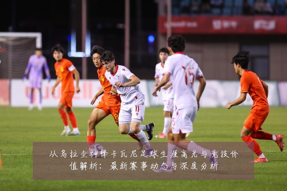 从乌拉圭神锋卡瓦尼足球生涯高光与竞技价值解析:最新赛事动态与深度分析