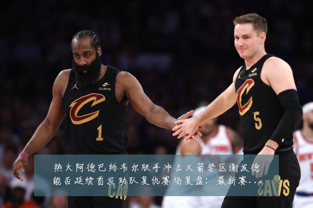 热火阿德巴约韦尔联手冲击火箭禁区谢泼德能否延续首发助队复仇赛场复盘:最新赛事动态与深度分析